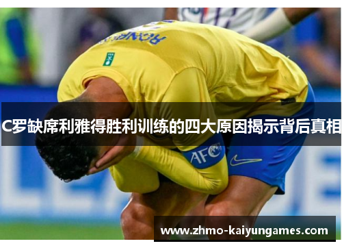 C罗缺席利雅得胜利训练的四大原因揭示背后真相 C罗缺席利雅得胜利训练的四大原因揭示背后真相
