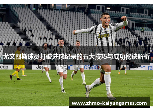尤文图斯球员打破进球纪录的五大技巧与成功秘诀解析