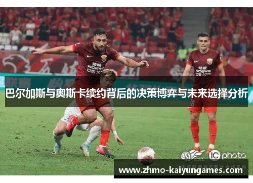 巴尔加斯与奥斯卡续约背后的决策博弈与未来选择分析 巴尔加斯与奥斯卡续约背后的决策博弈与未来选择分析
