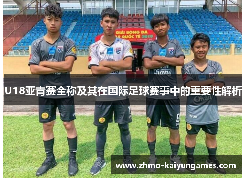 U18亚青赛全称及其在国际足球赛事中的重要性解析 U18亚青赛全称及其在国际足球赛事中的重要性解析