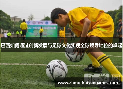 巴西如何通过创新发展与足球文化实现全球领导地位的崛起 巴西如何通过创新发展与足球文化实现全球领导地位的崛起