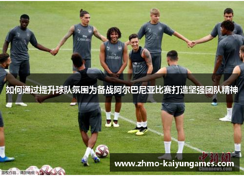 如何通过提升球队氛围为备战阿尔巴尼亚比赛打造坚强团队精神