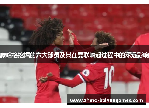 滕哈格挖掘的六大球员及其在曼联崛起过程中的深远影响 滕哈格挖掘的六大球员及其在曼联崛起过程中的深远影响