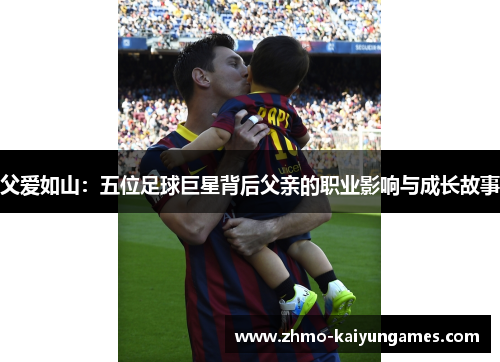 父爱如山:五位足球巨星背后父亲的职业影响与成长故事 父爱如山:五位足球巨星背后父亲的职业影响与成长故事