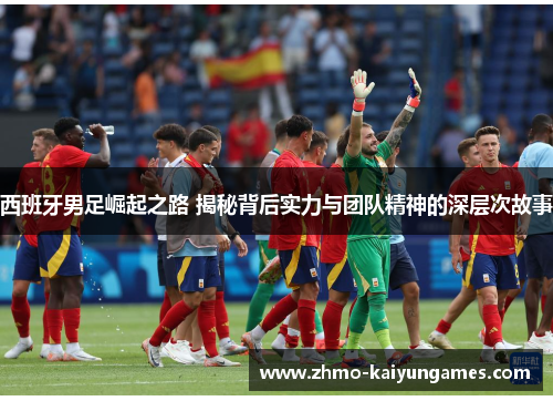 西班牙男足崛起之路 揭秘背后实力与团队精神的深层次故事 西班牙男足崛起之路 揭秘背后实力与团队精神的深层次故事