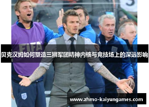 贝克汉姆如何塑造三狮军团精神内核与竞技场上的深远影响 贝克汉姆如何塑造三狮军团精神内核与竞技场上的深远影响