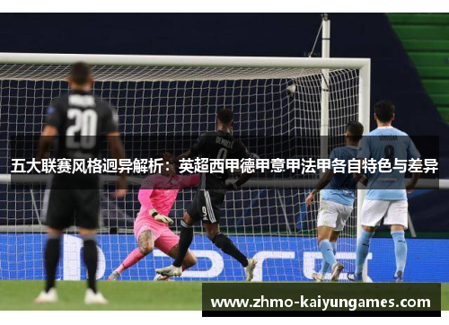 五大联赛风格迥异解析:英超西甲德甲意甲法甲各自特色与差异 五大联赛风格迥异解析:英超西甲德甲意甲法甲各自特色与差异