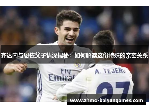 齐达内与恩佐父子情深揭秘：如何解读这份特殊的亲密关系