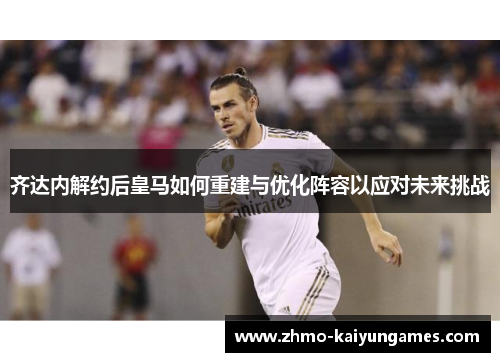 齐达内解约后皇马如何重建与优化阵容以应对未来挑战 齐达内解约后皇马如何重建与优化阵容以应对未来挑战