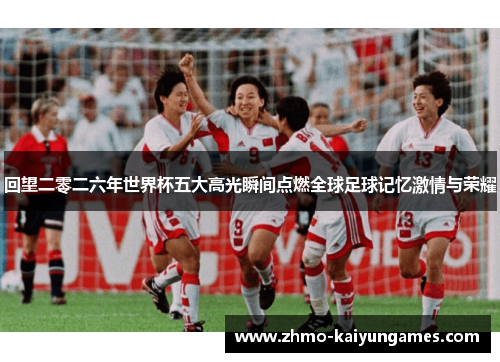 回望二零二六年世界杯五大高光瞬间点燃全球足球记忆激情与荣耀