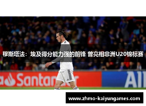 穆斯塔法:埃及得分能力强的前锋 曾亮相非洲U20锦标赛 穆斯塔法:埃及得分能力强的前锋 曾亮相非洲U20锦标赛