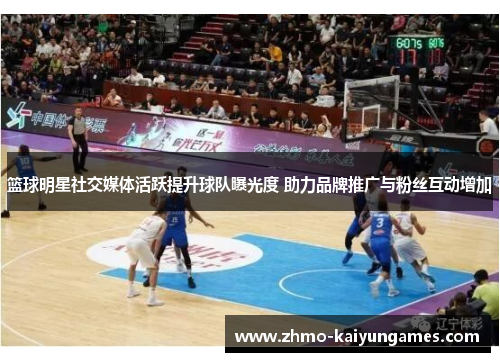 篮球明星社交媒体活跃提升球队曝光度 助力品牌推广与粉丝互动增加 篮球明星社交媒体活跃提升球队曝光度 助力品牌推广与粉丝互动增加