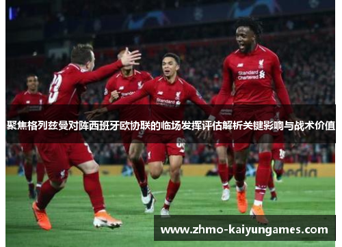 聚焦格列兹曼对阵西班牙欧协联的临场发挥评估解析关键影响与战术价值