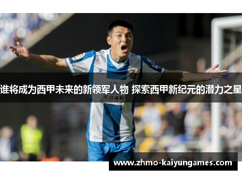 谁将成为西甲未来的新领军人物 探索西甲新纪元的潜力之星