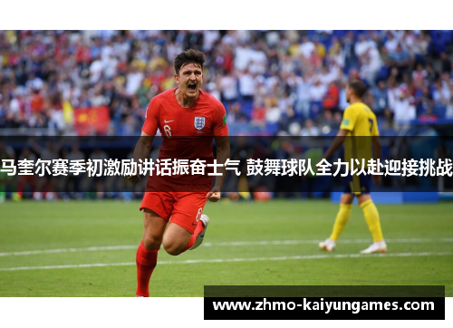 马奎尔赛季初激励讲话振奋士气 鼓舞球队全力以赴迎接挑战 马奎尔赛季初激励讲话振奋士气 鼓舞球队全力以赴迎接挑战
